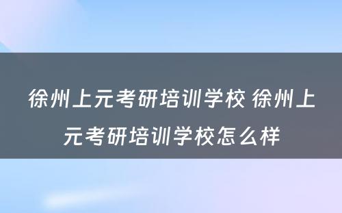 徐州上元考研培训学校 徐州上元考研培训学校怎么样