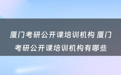 厦门考研公开课培训机构 厦门考研公开课培训机构有哪些