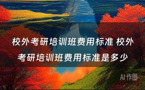 校外考研培训班费用标准 校外考研培训班费用标准是多少