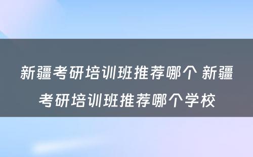 新疆考研培训班推荐哪个 新疆考研培训班推荐哪个学校