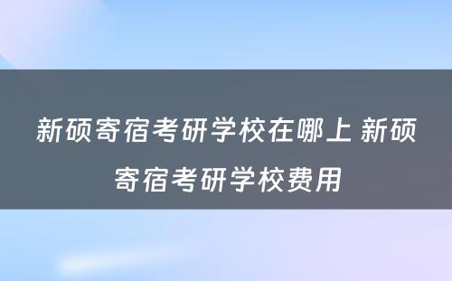 新硕寄宿考研学校在哪上 新硕寄宿考研学校费用