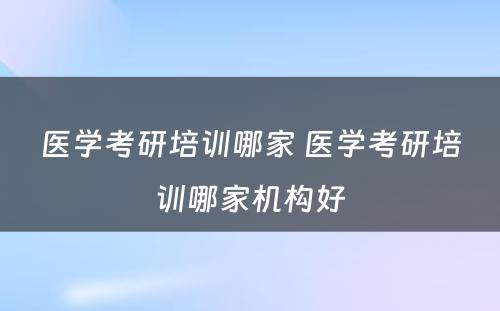 医学考研培训哪家 医学考研培训哪家机构好