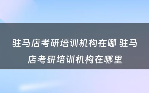 驻马店考研培训机构在哪 驻马店考研培训机构在哪里