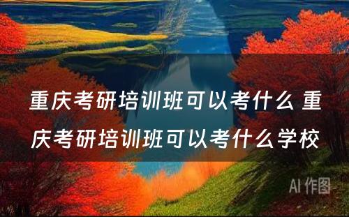 重庆考研培训班可以考什么 重庆考研培训班可以考什么学校