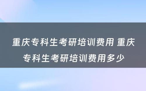 重庆专科生考研培训费用 重庆专科生考研培训费用多少