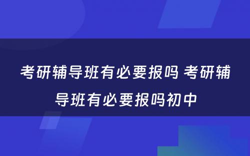 考研辅导班有必要报吗 考研辅导班有必要报吗初中