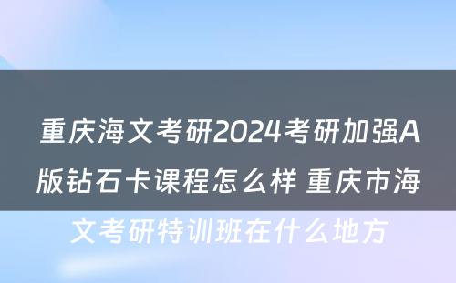 重庆海文考研2024考研加强A版钻石卡课程怎么样 重庆市海文考研特训班在什么地方
