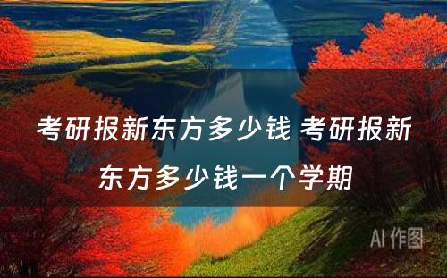 考研报新东方多少钱 考研报新东方多少钱一个学期