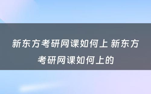 新东方考研网课如何上 新东方考研网课如何上的