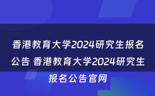 香港教育大学2024研究生报名公告 香港教育大学2024研究生报名公告官网