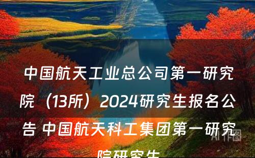 中国航天工业总公司第一研究院（13所）2024研究生报名公告 中国航天科工集团第一研究院研究生