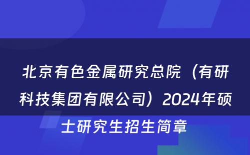 北京有色金属研究总院（有研科技集团有限公司）2024年硕士研究生招生简章 