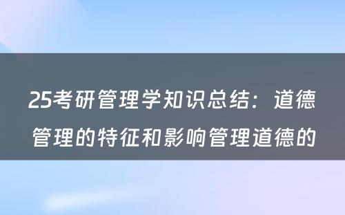 25考研管理学知识总结：道德管理的特征和影响管理道德的