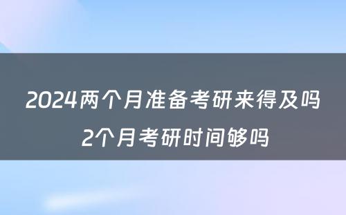 2024两个月准备考研来得及吗 2个月考研时间够吗