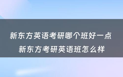 新东方英语考研哪个班好一点 新东方考研英语班怎么样