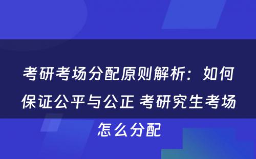 考研考场分配原则解析：如何保证公平与公正 考研究生考场怎么分配