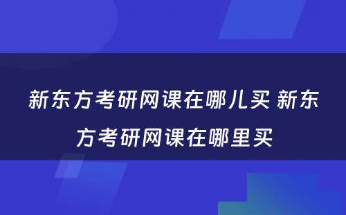 新东方考研网课在哪儿买 新东方考研网课在哪里买