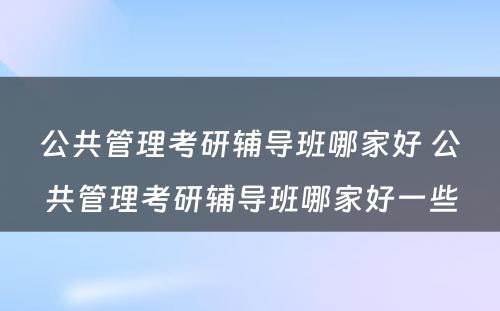 公共管理考研辅导班哪家好 公共管理考研辅导班哪家好一些