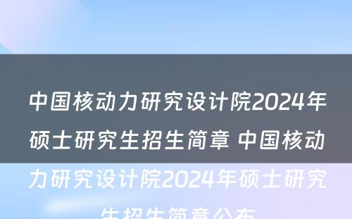 中国核动力研究设计院2024年硕士研究生招生简章 中国核动力研究设计院2024年硕士研究生招生简章公布