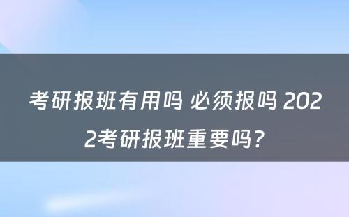 考研报班有用吗 必须报吗 2022考研报班重要吗?