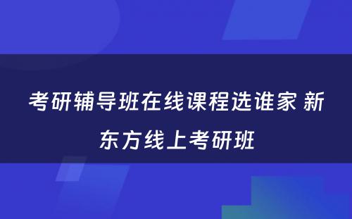 考研辅导班在线课程选谁家 新东方线上考研班