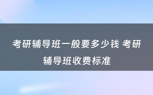 考研辅导班一般要多少钱 考研辅导班收费标准