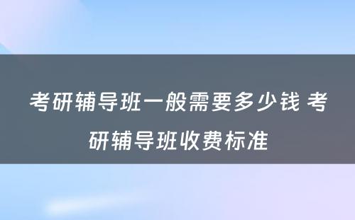 考研辅导班一般需要多少钱 考研辅导班收费标准