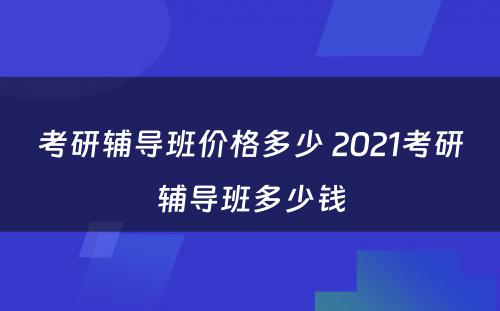 考研辅导班价格多少 2021考研辅导班多少钱