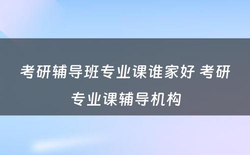 考研辅导班专业课谁家好 考研专业课辅导机构