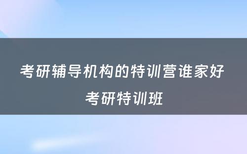 考研辅导机构的特训营谁家好 考研特训班