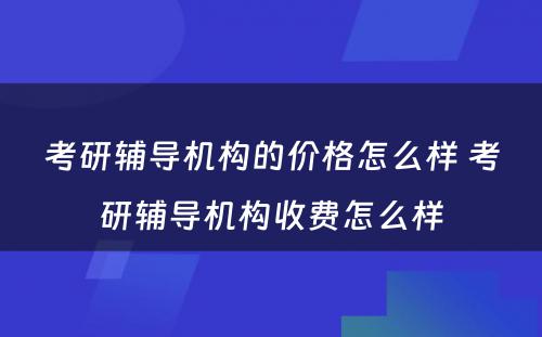 考研辅导机构的价格怎么样 考研辅导机构收费怎么样