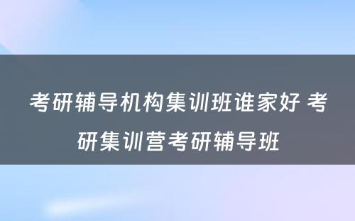 考研辅导机构集训班谁家好 考研集训营考研辅导班