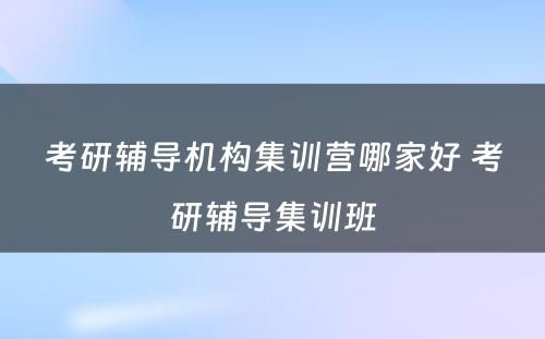 考研辅导机构集训营哪家好 考研辅导集训班