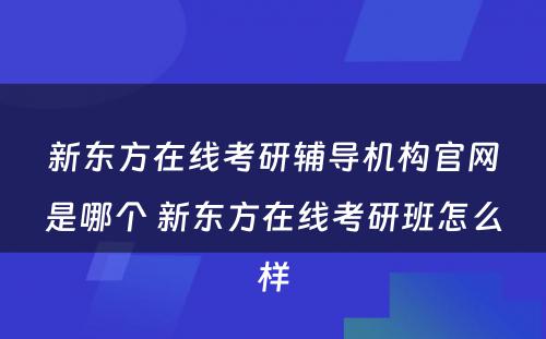 新东方在线考研辅导机构官网是哪个 新东方在线考研班怎么样