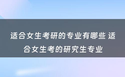 适合女生考研的专业有哪些 适合女生考的研究生专业