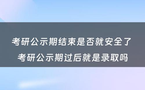 考研公示期结束是否就安全了 考研公示期过后就是录取吗