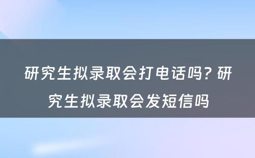 研究生拟录取会打电话吗? 研究生拟录取会发短信吗