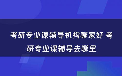 考研专业课辅导机构哪家好 考研专业课辅导去哪里