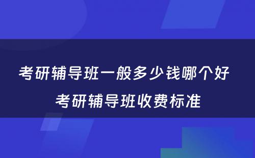 考研辅导班一般多少钱哪个好  考研辅导班收费标准