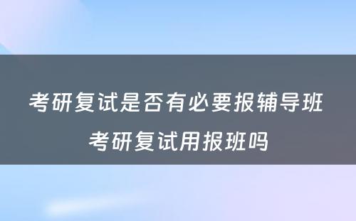 考研复试是否有必要报辅导班 考研复试用报班吗