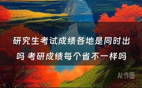 研究生考试成绩各地是同时出吗 考研成绩每个省不一样吗