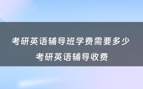 考研英语辅导班学费需要多少 考研英语辅导收费