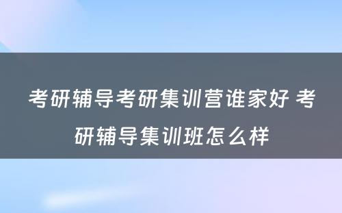 考研辅导考研集训营谁家好 考研辅导集训班怎么样