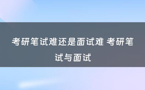 考研笔试难还是面试难 考研笔试与面试