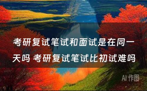 考研复试笔试和面试是在同一天吗 考研复试笔试比初试难吗