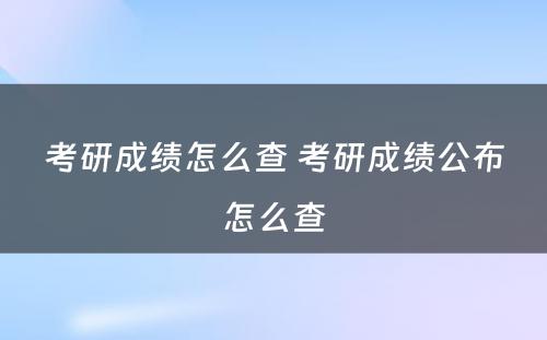 考研成绩怎么查 考研成绩公布怎么查