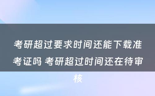 考研超过要求时间还能下载准考证吗 考研超过时间还在待审核