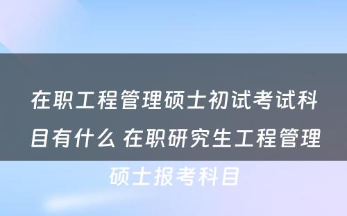 在职工程管理硕士初试考试科目有什么 在职研究生工程管理硕士报考科目