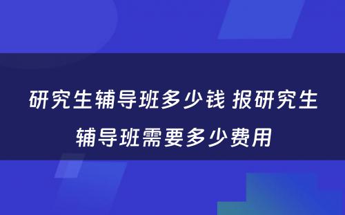 研究生辅导班多少钱 报研究生辅导班需要多少费用