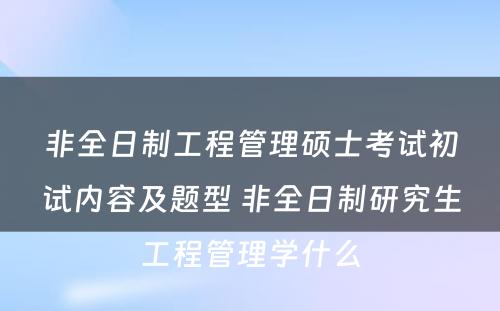 非全日制工程管理硕士考试初试内容及题型 非全日制研究生工程管理学什么